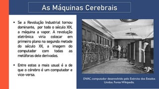 As Máquinas Cerebrais
 Se a Revolução Industrial tornou
dominante, por todo o século XIX,
a máquina a vapor. A revolução
eletrônica viria colocar em
primeiro plano na segunda metade
do século XX, a imagem do
computador com todas as
metáforas dele derivadas.
 Entre estas a mais usual é a de
que o cérebro é um computador e
vice-versa.
ENIAC, computador desenvolvido pelo Exército dos Estados
Unidos. Fonte:Wikipedia.
 