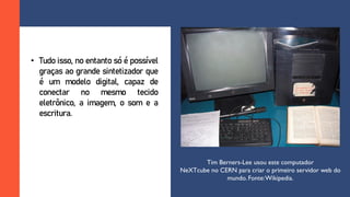 • Tudo isso, no entanto só é possível
graças ao grande sintetizador que
é um modelo digital, capaz de
conectar no mesmo tecido
eletrônico, a imagem, o som e a
escritura.
Tim Berners-Lee usou este computador
NeXTcube no CERN para criar o primeiro servidor web do
mundo. Fonte:Wikipedia.
 