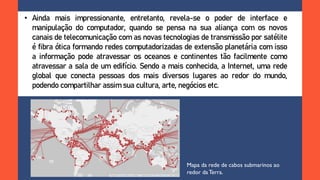 • Ainda mais impressionante, entretanto, revela-se o poder de interface e
manipulação do computador, quando se pensa na sua aliança com os novos
canais de telecomunicação com as novas tecnologias de transmissão por satélite
é fibra ótica formando redes computadorizadas de extensão planetária com isso
a informação pode atravessar os oceanos e continentes tão facilmente como
atravessar a sala de um edifício. Sendo a mais conhecida, a Internet, uma rede
global que conecta pessoas dos mais diversos lugares ao redor do mundo,
podendo compartilhar assim sua cultura, arte, negócios etc.
Mapa da rede de cabos submarinos ao
redor daTerra.
 