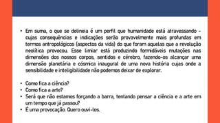 • Em suma, o que se delineia é um perfil que humanidade está atravessando -
cujas consequências e indicações serão provavelmente mais profundas em
termos antropológicos (aspectos da vida) do que foram aquelas que a revolução
neolítica provocou. Esse limiar está produzindo formidáveis mutações nas
dimensões dos nossos corpos, sentidos e cérebro, fazendo-os alcançar uma
dimensão planetária e cósmica inaugural de uma nova história cujas onde a
sensibilidade e inteligibilidade não podemos deixar de explorar.
• Como fica a ciência?
• Como fica a arte?
• Será que não estamos forçando a barra, tentando pensar a ciência e a arte em
um tempo que já passou?
• É uma provocação. Quero ouvi-los.
 