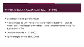 ATIVIDADE PARA A AVALIAÇÃO FINAL (18/12/2021)
 Elaboração de um projeto visual.
 A construção de um “vídeo arte” e/ou “vídeo educativo” - usando
Mirror Lab, KineMaster e MusicPlay – para compartilhamento noYou
Tube e/ou TikTok.
 (Horário livre: 04 e 11/12/2021)
 Apresentação no dia 18/12/2021.
 