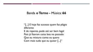 “[...] E hoje faz sucesso quem faz plágio
diferente
E de repente, pode até ser bem legal
Pois já fizeram coisa boa no passado
Que eu misturo como eu quero
Com mais tudo que eu quiser [...]”
Banda oTerno - Música: 66
 