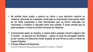  No sentido muito amplo, a palavra se refere a uma estrutura material ou
imaterial, aplicando-se a qualquer construção ou organização cujas partes estão
de tal modo conectadas e inter-relacionadas que, ao serem colocadas em
movimento, o trabalho é realizado como uma unidade. É nesse sentido que se
pode comparar o corpo ou cérebro humanos as máquinas.
 O pensamento sobre as relações, e mesmo sobre analogia, homem-máquina não
é recente - já aparecia em Aristóteles -, esteve na base da concepção dualista
do ser humano em Descartes, tendo ocupado de uma forma ou outra a mente de
muitos filósofos.
 O Corpo-Máquina de Descartes
file:///C:/Users/melque/Downloads/5947-22534-1-PB.pdf
 