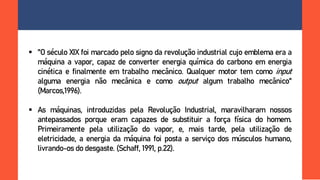  "O século XIX foi marcado pelo signo da revolução industrial cujo emblema era a
máquina a vapor, capaz de converter energia química do carbono em energia
cinética e finalmente em trabalho mecânico. Qualquer motor tem como input
alguma energia não mecânica e como output algum trabalho mecânico"
(Marcos,1996).
 As máquinas, introduzidas pela Revolução Industrial, maravilharam nossos
antepassados porque eram capazes de substituir a força física do homem.
Primeiramente pela utilização do vapor, e, mais tarde, pela utilização de
eletricidade, a energia da máquina foi posta a serviço dos músculos humano,
livrando-os do desgaste. (Schaff, 1991, p.22).
 