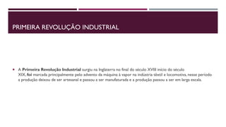 PRIMEIRA REVOLUÇÃO INDUSTRIAL
 A Primeira Revolução Industrial surgiu na Inglaterra no final do século XVIII início do século
XIX, foi marcada principalmente pelo advento da máquina à vapor na indústria têxtil e locomotiva, nesse período
a produção deixou de ser artesanal e passou a ser manufaturada e a produção passou a ser em larga escala.
 