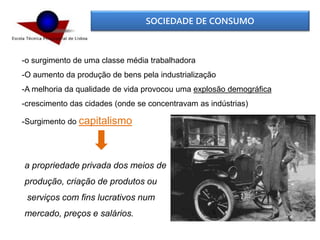 SOCIEDADE DE CONSUMO
-o surgimento de uma classe média trabalhadora
-O aumento da produção de bens pela industrialização
-A melhoria da qualidade de vida provocou uma explosão demográfica
-crescimento das cidades (onde se concentravam as indústrias)
-Surgimento do capitalismo
a propriedade privada dos meios de
produção, criação de produtos ou
serviços com fins lucrativos num
mercado, preços e salários.
 