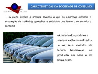 CARACTERÍSTICAS DA SOCIEDADE DE CONSUMO
- A oferta excede a procura, levando a que as empresas recorram a
estratégias de marketing agressivas e sedutoras que levem o consumidor a
consumir
-A maioria dos produtos e
serviços estão normalizados
= os seus métodos de
fabrico baseiam-se na
produção em série e de
baixo custo.
 