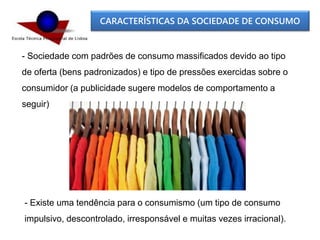 CARACTERÍSTICAS DA SOCIEDADE DE CONSUMO
- Sociedade com padrões de consumo massificados devido ao tipo
de oferta (bens padronizados) e tipo de pressões exercidas sobre o
consumidor (a publicidade sugere modelos de comportamento a
seguir)
- Existe uma tendência para o consumismo (um tipo de consumo
impulsivo, descontrolado, irresponsável e muitas vezes irracional).
 