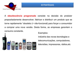 ESTRATÉGIAS
A obsolescência programada consiste na decisão do produtor
propositadamente desenvolver, fabricar e distribuir um produto que se
torne rapidamente “obsoleto (= não-funcional) para forçar o consumidor
a comprar uma nova versão. Desta forma, as empresas garantem o
consumo constante.
Exemplos:
indústria das novas tecnologias e
telecomunicações, computadores,
televisões, impressoras, rádios,etc
 