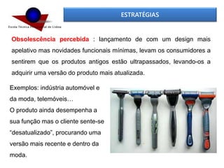 ESTRATÉGIAS
Obsolescência percebida : lançamento de com um design mais
apelativo mas novidades funcionais mínimas, levam os consumidores a
sentirem que os produtos antigos estão ultrapassados, levando-os a
adquirir uma versão do produto mais atualizada.
Exemplos: indústria automóvel e
da moda, telemóveis…
O produto ainda desempenha a
sua função mas o cliente sente-se
“desatualizado”, procurando uma
versão mais recente e dentro da
moda.
 