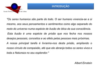 INTRODUÇÃO
"Os seres humanos são parte do todo. O ser humano vivencia-se a si
mesmo, aos seus pensamentos e sentimentos como algo separado do
resto do universo numa espécie de ilusão de ótica da sua consciência.
Esta ilusão é uma espécie de prisão que nos fecha nos nossos
desejos pessoais, conceitos e ao afeto pelas pessoas mais próximas.
A nossa principal tarefa é livrarmo-nos desta prisão, ampliando o
nosso círculo de compaixão, até que ele abranja todos os seres vivos e
toda a Natureza no seu esplendor."
Albert Einstein
 