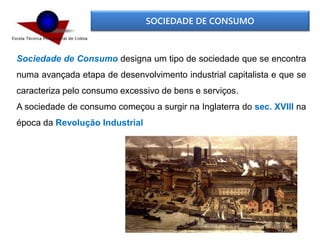 SOCIEDADE DE CONSUMO
Sociedade de Consumo designa um tipo de sociedade que se encontra
numa avançada etapa de desenvolvimento industrial capitalista e que se
caracteriza pelo consumo excessivo de bens e serviços.
A sociedade de consumo começou a surgir na Inglaterra do sec. XVIII na
época da Revolução Industrial
 