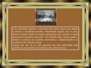 A fé, entretanto, significa o repositório dos valores morais que ajudam 
a nortear a caminhada terrestre. Dependendo daquilo que se creia, 
pode-se assumir diante do mundo uma postura que contraria a moral 
necessária à harmonia universal. A fé refletida pelas crenças ajuda o 
homem a construir seu caminho, motivando-o e impulsionando-o no 
sentido de uma vida proveitosa. 
Aquele que não crê na vida espiritual tem mais dificuldade para 
justificar as necessidades de harmonia com valores morais. 
 