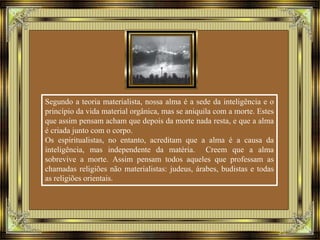 Segundo a teoria materialista, nossa alma é a sede da inteligência e o 
princípio da vida material orgânica, mas se aniquila com a morte. Estes 
que assim pensam acham que depois da morte nada resta, e que a alma 
é criada junto com o corpo. 
Os espiritualistas, no entanto, acreditam que a alma é a causa da 
inteligência, mas independente da matéria. Creem que a alma 
sobrevive a morte. Assim pensam todos aqueles que professam as 
chamadas religiões não materialistas: judeus, árabes, budistas e todas 
as religiões orientais. 
 