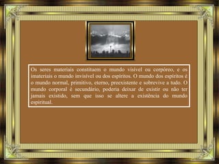 Os seres materiais constituem o mundo visível ou corpóreo, e os 
imateriais o mundo invisível ou dos espíritos. O mundo dos espíritos é 
o mundo normal, primitivo, eterno, preexistente e sobrevive a tudo. O 
mundo corporal é secundário, poderia deixar de existir ou não ter 
jamais existido, sem que isso se altere a existência do mundo 
espiritual. 
 