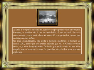 A alma é o espírito encarnado, sendo o corpo apenas o seu envoltório. 
Portanto, o espírito não é um ser indefinido. É um ser real. Esta é a 
nossa crença, e nela está a base de nossa fé e o apoio dos valores que 
norteiam nossas ações. 
No meu entendimento, não pode o homem moderno, o homem do 
século XXI, dizer que crê apenas naquilo que vê. A Ciência evoluiu 
tanto, e já deu demonstrações factíveis que muita coisa existe além 
daquilo que o homem é capaz de perceber através dos seus sentidos 
materiais. 
 