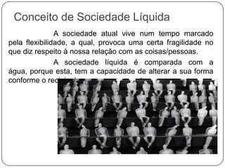 Conceito de Sociedade Líquida
A sociedade atual vive num tempo marcado
pela flexibilidade, a qual, provoca uma certa fragilidade no
que diz respeito à nossa relação com as coisas/pessoas.
A sociedade líquida é comparada com a
água, porque esta, tem a capacidade de alterar a sua forma
conforme o recipiente em que se encontra.
 