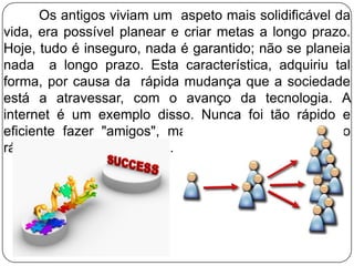 Os antigos viviam um aspeto mais solidificável da
vida, era possível planear e criar metas a longo prazo.
Hoje, tudo é inseguro, nada é garantido; não se planeia
nada a longo prazo. Esta característica, adquiriu tal
forma, por causa da rápida mudança que a sociedade
está a atravessar, com o avanço da tecnologia. A
internet é um exemplo disso. Nunca foi tão rápido e
eficiente fazer "amigos", mas também, nunca foi tão
rápido e eficiente perdê-los.
 