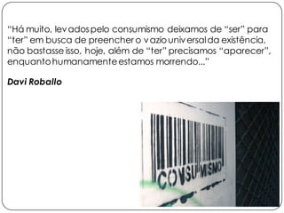 “Há muito, levadospelo consumismo deixamos de “ser” para
“ter” em busca de preencher o vaziouniversalda existência,
não bastasse isso, hoje, além de “ter” precisamos “aparecer”,
enquantohumanamenteestamos morrendo...”
Davi Roballo
 