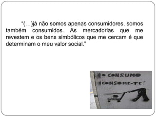 “(…)já não somos apenas consumidores, somos
também consumidos. As mercadorias que me
revestem e os bens simbólicos que me cercam é que
determinam o meu valor social.”
 