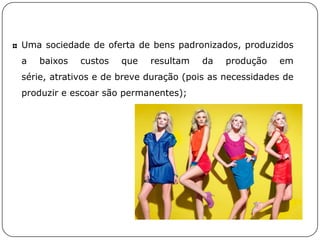 Uma sociedade de oferta de bens padronizados, produzidos
a baixos custos que resultam da produção em
série, atrativos e de breve duração (pois as necessidades de
produzir e escoar são permanentes);
 