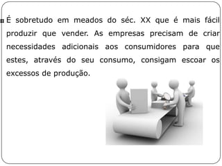É sobretudo em meados do séc. XX que é mais fácil
produzir que vender. As empresas precisam de criar
necessidades adicionais aos consumidores para que
estes, através do seu consumo, consigam escoar os
excessos de produção.
 