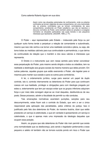 Como salienta Roberto Aguiar em sua obra:
Assim como nas situações extremadas de confinamento, onde os próprios
confinados se tornam vigilantes de seus companheiros, em uma macrovisão
são os próprios controlados que se tornam controladores de seus
companheiros, constituindo um Poder subalterno, que não só reproduz o
discurso normativo do Poder, como também adota as sanções e a exegese
normativa as situações particulares nas quais transita e aos pequenos
interesses que representa. (AGUIAR, 1990, p. 77).
O Poder – aqui representado pelo Estado – instaurado pela força ou por
qualquer outra forma tende a perpetuar a relação de comandante e subordinado,
mesmo que isso não venha a se tornar uma realidade concreta e plena, ou seja, ele
toma todas as medidas cabíveis para sua continuidade e permanência, o que deriva
da continuidade da relação que o mantém e dos seus valores e interesses que
representa.
O Direito é o instrumento que vem nesse sentido para tentar concretizar
essa perpetuação do Poder, pois mesmo sendo dirigido a todos os cidadãos, tem na
realidade a destinação aos grupos sociais da mesma maneira que deles provém. Em
outras palavras, aqueles grupos que estão exercendo o Poder, vão legislar para si
mesmos para manter sua coesão e para os outros para controlá-los.
A lei, o ordenamento jurídico, surge para exercer um papel de duplo
controle, isto é, controla internamente os detentores do Poder para que continuem
coesos em sua lealdade, privilegio e obrigações para com ideologia pregada por
estes e, externamente que tem por escopo evitar que os grupos inferiores adquiram
força e por meio dela consigam alçar-se ao nível daqueles, destituindo-os de seu
posto. Desse processo, advém a faculdade de permitir ou não condutas.
Tais emanações normativas acarretam punições, sanções para seu
descumprimento, estas ficam sob o controle do Estado, que vem a ser o único
responsável pela aplicação das penalidades, pelos critérios da justiça. Isso é
justificado pelo fato dos detentores do Poder, de maneira ilusória, dizer que estão
prestando um serviço à coletividade, o que em verdade é apresentando um serviço à
coletividade, o que é apenas mais uma impressão da ideologia daqueles que
ocupam essa posição.
Assim, os grupos que são detentores do Poder não iram permitir que exista
uma normatividade que os desfavoreça, pois sendo o legislador pertencente a esse
pequeno e seleto rol também não se tornara suicida pondo em risco o Poder que
 