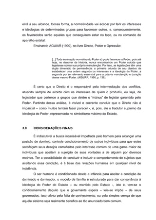 está a seu alcance. Dessa forma, a normatividade vai acabar por ferir os interesses
e ideologias de determinados grupos para favorecer outros, e, consequentemente,
os favorecidos serão aqueles que conseguirem estar no topo, ou no comando do
aparelho estatal.
Ensinando AGUIAR (1990), no livro Direito, Poder e Opressão:
[...] Toda emanação normativa do Poder só pode favorecer o Poder, pois até
hoje, no decorrer da historia, nunca encontramos um Poder suicida que
legislasse contra sua própria manutenção. Por isso, as legislações têm uma
dupla dimensão de permanência: a primeira oriunda de seu objetivo de
estabelecer uma ordem segundo os interesses e a ideologia do Poder, a
segunda por ser elemento essencial para a própria manutenção e duração
desse mesmo Poder. (AGUIAR, 1990, p. 138).
É certo que o Direito é o responsável pela intermediação dos conflitos,
atuando sempre de acordo com os interesses de quem o produziu, ou seja, do
legislador que pertence a grupos que detém o “múnus” de legislar garantido pelo
Poder. Partindo dessa análise, é visível e coerente concluir que o Direito não é
imparcial – como muitos tentam fazer parecer -, é, pois, ele o tradutor supremo da
ideologia do Poder, representado no simbolismo máximo do Estado.
3.0 CONSIDERAÇÕES FINAIS
É indiscutível a busca incansável impetrada pelo homem para alcançar uma
posição de domínio, controle condicionamento de outros indivíduos para que estes
satisfaçam seus desejos camuflados pelo interesse comum de uma gama maior de
indivíduos que aceitam a sujeição de suas vontades a de alguém por diversos
motivos. Ter a possibilidade de conduzir e induzir o comportamento de sujeitos que
aceitando essa condição, é à base das relações humanas em qualquer nível de
incidência.
O ser humano é condicionado desde a infância para aceitar a condição de
dominado e dominador, o modelo de família é estruturado para dar consonância à
ideologia do Poder do Estado – ou mantido pelo Estado -, isto é, tem-se o
condicionamento daquilo que o governante espera – leia-se impõe – de seus
governados. Isso talvez pela falta de conhecimento, ou pela simples crença de que
aquele sistema seja realmente benéfico ao tão anunciado bem comum.
 