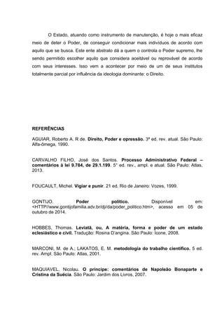 O Estado, atuando como instrumento de manutenção, é hoje o mais eficaz
meio de deter o Poder, de conseguir condicionar mais indivíduos de acordo com
aquilo que se busca. Este ente abstrato dá a quem o controla o Poder supremo, lhe
sendo permitido escolher aquilo que considera aceitável ou reprovável de acordo
com seus interesses. Isso vem a acontecer por meio de um de seus institutos
totalmente parcial por influência da ideologia dominante: o Direito.
REFERÊNCIAS
AGUIAR, Roberto A. R de. Direito, Poder e opressão. 3ª ed. rev. atual. São Paulo:
Alfa-ômega, 1990.
CARVALHO FILHO, José dos Santos. Processo Administrativo Federal –
comentários à lei 9.784, de 29.1.199. 5° ed. rev., ampl. e atual. São Paulo: Atlas,
2013.
FOUCAULT, Michel. Vigiar e punir. 21 ed. Rio de Janeiro: Vozes, 1999.
GONTIJO. Poder político. Disponível em:
<HTTP//www.gontijofamilia.adv.br/dji/da/poder_politico.htm>, acesso em 05 de
outubro de 2014.
HOBBES, Thomas. Leviatã, ou, A matéria, forma e poder de um estado
eclesiástico e civil. Tradução: Rosina D’angina. São Paulo: Ícone, 2008.
MARCONI, M. de A.; LAKATOS, E. M. metodologia do trabalho cientifico. 5 ed.
rev. Ampl. São Paulo: Atlas, 2001.
MAQUIAVEL, Nicolau. O príncipe: comentários de Napoleão Bonaparte e
Cristina da Suécia. São Paulo: Jardim dos Livros, 2007.
 