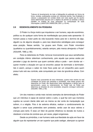 Trata-se do levantamento de toda a bibliografia já publicada em forma de
livros, revistas, publicações avulsas em imprensa escrita. Sua finalidade é
colocar o pesquisador em contato direto com tudo aquilo que foi escrito
sobre determinado assunto com o objetivo de permitir ao cientista o reforço
paralelo na analise de suas pesquisas ou manipulação de suas
informações. (LAKATOS E MARCONI, 2001, p. 43-44).
2.0 DESENVOLVIMENTO DA PESQUISA
O Poder é a força motriz que impulsiona o ser humano, seja ele econômico,
político ou de qualquer outra forma de manifestação que possa este apresentar. O
homem passa a maior parte da vida buscando meios para ter o domínio de algo,
alguém ou de alguma situação e, para isso desenvolve estratégias para conseguir
essa posição. Nesse sentido, “os grupos sem Poder, com Poder minoritário
(qualitativa ou quantitativamente), estarão sempre, pelo menos almejando o Poder”
(AGUIAR, 1990, p. 60).
Para os detentores do Poder, torna-se inconveniente que seus semelhantes
em condição inferior obtenham conhecimento, pois aquele que pensa acaba por
perceber o jogo de domínio que quem controla utiliza e pode – sem dúvida vai –
querer inverter a situação em que se encontra: passar de dominado a dominador.
Isto é assim, porque o saber do mais fraco pode ser um empecilho para quem
possui tudo sob seu controle, este conquistado por meio da ignorância alheia. Com
efeito:
Quanto mais conscientes de seus interesses, quanto mais cientes da real
correlação de forcas que perpassa a sociedade, mais esses grupos não
detentores do Poder vão desenvolver lutas estratégicas e táticas para se
aproximarem, suave ou violentamente, do Poder real, do Poder que
determina as direções de uma sociedade, enquanto conseguir sobreviver.
(AGUIAR, 1990, p. 60).
Um dos maiores e ainda mais visíveis exemplos de demonstração do Poder
que um indivíduo é capaz de exercer sobre o outro, o qual faz com que inúmeros
sujeitos se curvem diante dele sem ao menos se dar conta da manipulação que
sofrem, é a religião. Pois é de extrema eficácia, realizar o condicionamento de
alguém a sanar suas pretensões sem protestos, senão usar de seus valores e
crenças para tanto. É esse um fator de grande influência na decisão de muitos a
obedecer a normas de conduta que, por vezes, julgam enganosas.
Desde os primórdios, o ser humano cede sua liberdade de ação em favor de
alguém que diz representar um ser superior que pode castigar, abençoar ou ignorar
 