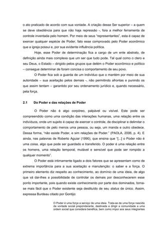 o ato praticado de acordo com sua vontade. A criação desse Ser superior – a quem
se deve obediência para que não haja repressão -, fora a melhor ferramenta de
controle inventada pelo homem. Por meio de seus “representantes”, esta é capaz de
exercer qualquer espécie de Poder, fato esse comprovado pelo Poder econômico
que a igreja possui e, por sua evidente influência política.
Hoje, esse Poder de determinação fica a cargo de um ente abstrato, de
definição ainda mais complexa que um ser que tudo pode. Tal qual como o clero e
seu Deus, o Estado – dirigido pelos grupos que detém o Poder econômico e político
– consegue determinar de foram concisa o comportamento de seu povo.
O Poder fica sob a guarda de um indivíduo que o mantém por meio de sua
autoridade – sua aceitação pelos demais -, não permitindo afrontas e punindo os
que assim tentam – garantido por seu ordenamento jurídico e, quando necessário,
pela força.
2.1 Do Poder e das relações de Poder
O Poder não é algo corpóreo, palpável ou visível. Este pode ser
compreendido como uma condição das interações humanas, uma relação entre os
indivíduos, onde um sujeito é capaz de exercer o controle, de disciplinar e delimitar o
comportamento de pelo menos uma pessoa, ou seja, um manda e outro obedece.
Dessa forma, “não existe Poder, e sim relações de Poder.” (PAOLA, 2006, p. 4). E
ainda, nas palavras de Roberto Aguiar (1990), que ensina que “[...] o Poder não é
uma coisa, algo que pode ser guardado e transferido. O poder é uma relação entre
os homens, uma relação temporal, mutável e sensível que pode ser rompido a
qualquer momento”.
O Poder está intimamente ligado a dois fatores que se apresentam como de
extrema importância para a sua aceitação e manutenção: o saber e a força. O
primeiro elemento diz respeito ao conhecimento, ao domínio de uma ideia, de algo
que vá dar-lhes a possibilidade de controlar os demais por desconhecerem esse
ponto importante, pois quando existe conhecimento por parte dos dominados, torna-
se mais fácil que o Poder existente seja destituído de seu status de único. Assim,
expressa Burdeau citado por Gontijo:
O Poder é uma força a serviço de uma ideia. Trata-se de uma força nascida
da vontade social preponderante, destinada a dirigir a comunidade a uma
ordem social que considera benéfica, bem como impor aos seus integrantes
 