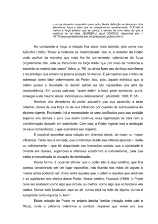 o comportamento necessário para tanto. Nesta definição se destacam dois
elementos: força e ideia que se interpenetram estreitamente. O Poder é
menos a força exterior que se coloca a serviço de uma ideia, do que a
potência de tal ideia. (BURDEAU apud GONTIJO, disponível em: <
HTTP//www.gontijofamilia.adv.br/dji/da/poder_politico.htm>).
No condizente a força, a relação fica ainda mais estreita, pois como traz
AGUIAR (1990) “Poder e violência se Interimplicam”. Isto é, o detentor do Poder
pode usufruir da maneira que mais lhe for conveniente, valendo-se da força
propriamente dita, esta se traduzindo na força militar que por meio da “violência o
sustenta na maioria das vezes” (idem, p. 76), ou ainda fazer uso da força econômica
e do prestigio que advém da própria posição de mando. É perceptível que a força se
sobressai como fator determinante do Poder, isto, pois, aquele indivíduo que a
detém possui a faculdade de decidir aplicar ou não represálias aos atos de
desobediência. Em outras palavras, “quem detém a força pode sancionar, punir,
ameaçar e até mesmo matar, individual ou coletivamente”. (AGUIAR, 1990, P. 51).
Nenhum dos detentores do poder assumirá que sua ascensão a esse
patamar, deriva de sua força ou de sua influência por questão de sobrevivência do
sistema vigente. Entretanto, há a necessidade de uma justificativa para sua posição
superior aos demais e para que assim continue, essa legitimação se dará com a
transformação daquele em autoridade. Com isso, o Poder vigente terá a aceitação
de seus comandados, o que acarretará seu respeito.
É possível encontrar essa relação em diversos níveis, de maior ou menor
influência. Tanto isso é verdade, que o indivíduo desde sua infância aprende – direta
ou indiretamente – que há disparidade nas interações sociais; que a sociedade é
dividida em classes, superiores e inferiores econômica e culturalmente, para que
exista a manutenção da situação de dominação.
Dessa forma, é possível afirmar que o poder não é algo estático, que fica
apenas concentrado em um lugar especifico, não ficando nas mãos de alguns e
menos ainda podendo ser divido entre aqueles que o detém e aqueles que sentiram
e se sujeitaram aos efeitos desse Poder. Nesse sentido, Foucault (1999) “o Poder
deve ser analisado como algo que circula, ou melhor, como algo que só funciona em
cadeia. Nunca está localizado aqui ou ali, nunca está na mão de alguns, nunca é
apropriado como riqueza ou bem”.
Existe relação de Poder no próprio âmbito familiar (relação entre pais e
filhos), onde o patriarca determina a conduta daqueles que vivem sob sua
 