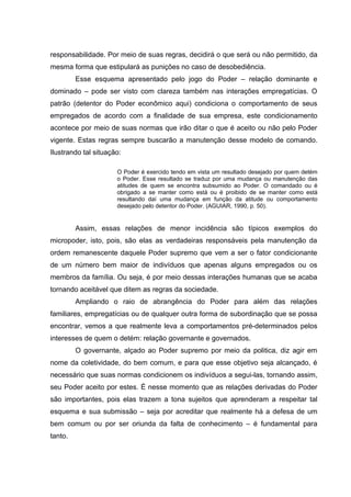 responsabilidade. Por meio de suas regras, decidirá o que será ou não permitido, da
mesma forma que estipulará as punições no caso de desobediência.
Esse esquema apresentado pelo jogo do Poder – relação dominante e
dominado – pode ser visto com clareza também nas interações empregatícias. O
patrão (detentor do Poder econômico aqui) condiciona o comportamento de seus
empregados de acordo com a finalidade de sua empresa, este condicionamento
acontece por meio de suas normas que irão ditar o que é aceito ou não pelo Poder
vigente. Estas regras sempre buscarão a manutenção desse modelo de comando.
Ilustrando tal situação:
O Poder é exercido tendo em vista um resultado desejado por quem detém
o Poder. Esse resultado se traduz por uma mudança ou manutenção das
atitudes de quem se encontra subsumido ao Poder. O comandado ou é
obrigado a se manter como está ou é proibido de se manter como está
resultando daí uma mudança em função da atitude ou comportamento
desejado pelo detentor do Poder. (AGUIAR, 1990, p. 50).
Assim, essas relações de menor incidência são típicos exemplos do
micropoder, isto, pois, são elas as verdadeiras responsáveis pela manutenção da
ordem remanescente daquele Poder supremo que vem a ser o fator condicionante
de um número bem maior de indivíduos que apenas alguns empregados ou os
membros da família. Ou seja, é por meio dessas interações humanas que se acaba
tornando aceitável que ditem as regras da sociedade.
Ampliando o raio de abrangência do Poder para além das relações
familiares, empregatícias ou de qualquer outra forma de subordinação que se possa
encontrar, vemos a que realmente leva a comportamentos pré-determinados pelos
interesses de quem o detém: relação governante e governados.
O governante, alçado ao Poder supremo por meio da politica, diz agir em
nome da coletividade, do bem comum, e para que esse objetivo seja alcançado, é
necessário que suas normas condicionem os indivíduos a segui-las, tornando assim,
seu Poder aceito por estes. É nesse momento que as relações derivadas do Poder
são importantes, pois elas trazem a tona sujeitos que aprenderam a respeitar tal
esquema e sua submissão – seja por acreditar que realmente há a defesa de um
bem comum ou por ser oriunda da falta de conhecimento – é fundamental para
tanto.
 
