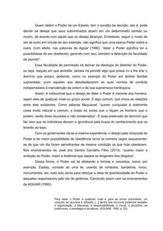 Quem detém o Poder de um Estado, tem o condão da decisão, isto é, pode
decidir se deseja que seus subordinados atuem em um determinado sentido ou
noutro, de acordo com aquilo que se deseja alcançar. Entretanto, seguir o modo de
ser de outro em virtude de seu exemplo, não significa que uma exerça Poder sobre a
outra. Com efeito, nas palavras de Aguiar (1990), “deter o Poder significa ter a
possibilidade de ser obedecido, gerando com isso, também a detenção da faculdade
de permitir”.
Essa faculdade de permissão irá derivar da ideologia do detentor do Poder,
ou seja, daquilo em que acredita. Jamais irá permitir algo que possa vir a lhe tirar o
domínio que possui, podendo, como no exemplo do Poder em âmbito familiar
supracitado, punir aqueles que desobedecerem as suas normas de conduta
indispensáveis à manutenção da ordem e de sua supremacia hierárquica.
Assim, é indiscutível que o desejo de deter o Poder é inerente aos homens,
sejam eles de qualquer nível ou grupo social. É algo comum, que move as relações
entre eles existentes. Como salienta Maquiavel, “querer conquistar é realmente
coisa muito natural e comum, e todas as vezes que o façam os homens que o
podem, serão disso louvados e não condenados”. É essa pretensão de domínio que
faz com que os indivíduos deixem a ignorância pela busca do conhecimento que os
levarão ao topo.
Com os governantes dá-se a mesma experiência, o desejo pela conquista do
Poder e de maior possibilidade de obediência torna os homens cegos esquecendo-
se de que um dia foram semelhantes de mesma condição os que hoje obedecem.
Nos ensinamentos de José dos Santos Carvalho Filho (2013), “quanto maior a
ambição do Poder, maior a distância que separa os dirigentes dos dirigidos”.
Dessa forma, o Poder vai se atrelando a formas e conceitos, como, por
exemplo, Estado, vontade de uma lei, usando de símbolos, bandeiras, hinos,
monumentos, etc. tudo isso serve para reforçar a ideia de grandiosidade do Poder e
daqueles responsáveis pelo ato de gerência. Concluído assim com os ensinamentos
de AGUIAR (1990):
Para deter o Poder a qualquer nível e para se tornar autoridade, um
conjunto de recursos é utilizado, [...] dentre tais recursos podemos ressaltar
a organização, a liderança, a responsabilidade, a moral, a disciplina, as
justificavas, a estratégia e as táticas. (AGUIAR, 1990, p. 53).
 