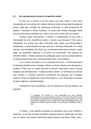 2.2 Dos agrupamentos sociais e do aparelho estatal
É certo que o homem é um ser social e por isso, desde o inicio sente
necessidade de convivência com outros indivíduos proporcionada pela formação de
grupos. Seja pela condição de segurança encontrada ou pela congruência de
objetos e interesses a serem buscados, ou ainda pela simples imposição desse
convívio como alguns acreditam ser, o fato é que o ser humano não vive sozinho.
Partindo desse pressuposto, é pacífico o entendimento de que para a
manutenção de uma coexistência ordeira e comum, que buscasse o bem para a
coletividade, era preciso que algo mantivesse esse status, que direcionasse e
disciplinasse o comportamento do todo para que o fim fosse alcançado. Em outras
palavras, era necessária uma figura que combinasse todas essas virtudes e fosse
capaz de representar liderança e de assim ser reconhecido. Nas palavras de
AGUIAR (1990), “o Poder necessita de justificação assim como de distanciamento,
um distanciamento que não é necessariamente físico, mas simbólico”.
Com o passar do tempo e com a evolução do homem, a mencionada figura
de liderança também sofreu mutações. Dentre as tantas criações para representar e
justificar o Poder que um sujeito adquiriria ao assumir esse posto surge às figuras
religiosas que condicionavam – e algumas ainda o fazem - os indivíduos por meio de
suas crenças, o controle econômico proveniente da burguesia que conseguia
comprar a força de trabalho dos menos favorecidos e, a que ainda hoje se encontra
em plena vigência: o aparelho estatal.
Completando esse pensamento, com as palavras de Thomas Hobbes, que
preceitua:
[...] Designar um homem ou uma assembleia de suas pessoas,
considerando-se e reconhecendo-se cada um como autor de todos os atos
que aquele que representa sua pessoa praticar ou levar a praticar, em tudo
o que disser respeito à paz e a segurança; todos submetendo assim suas
vontades à vontade do representante, e suas decisões. (HOBBES, 2008, p.
126).
O Estado – ente abstrato composto por elementos como povo, território e
soberania – é um dos conceitos simbólicos utilizados para dar legitimação ao Poder
que um sujeito, comumente oriundo dos grupos sociais mais fortes, detém. Isto é,
 