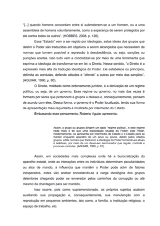 “[...] quando homens concordam entre si submeterem-se a um homem, ou a uma
assembleia de homens voluntariamente, como a esperança de serem protegidos por
ele contra todos os outros”. (HOBBES, 2008, p. 126).
Esse “Estado” vem a ser regido por ideologias, estas ideias dos grupos que
detém o Poder são traduzidas em objetivos a serem alcançados que necessitam de
normas que tornem possível a repressão à desobediência, ou seja, sanções ou
punições aceitas. Isso tudo vem a concretizar-se por meio de uma ferramenta que
exprima a ideologia de transformar-se em lei: o Direito. Nesse sentido, “o Direito é a
expressão mais alta da tradução ideológica do Poder. Ele estabelece os princípios,
delimita as condutas, defende atitudes e “ofende” a outras por meio das sanções”.
(AGUIAR, 1990, p. 80).
O Direito, moldado como ordenamento jurídico, é a derivação de um regime
político, ou seja, de um governo. Esse regime ou governo, no mais das vezes é
formado por seres que pertencem a grupos e classes e, consequentemente, pensam
de acordo com eles. Dessa forma, o governo é o Poder localizado, tendo sua forma
de apresentação mais requintada é mostrada por intermédio do Estado.
Embasando esse pensamento, Roberto Aguiar apresenta:
Assim, o grupo ou grupos dirigem um dado “regime político”, e este regime
nada mais é do que uma explicitação situada do Poder; este Poder,
modernamente, se apresenta por intermédio do Estado e o Estado para se
manter enquanto aparelho de um povo ou povos, detido pelos citados
grupos, edita normas que traduzem a ideologia do Poder tornando-as ativas
e seletivas, por meio de um dever-ser sancionador que regula, controla e
promove condutas. (AGUIAR, 1990, p. 81).
Assim, em sociedades mais complexas onde há a burocratização do
aparelho estatal, onde as interações entre os indivíduos determinam peculiaridades
ou atos de mando, a influencia que mantém o Poder pode advir de fatores
inesperados, estes vão acabar encostando-se à carga ideológica dos grupos
detentores chegando poder se enveredar pelos caminhos da corrupção ou até
mesmo da chantagem para ser mantido.
Isso ocorre, pois como supramencionado, os próprios sujeitos acabam
auxiliando sua propagação e, consequentemente, sua manutenção com a
reprodução em pequenos ambientes, tais como, a família, a instituição religiosa, o
espaço de trabalho, etc.
 