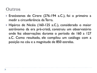 Outros
   Eratóstenes de Cirere (276-194 a.C.), foi o primeiro a
    medir a circunferência da Terra.
   Hipárco de Nicéia (160-125 a.C.), considerado o maior
    astrônomo da era pré-cristã, construiu um observatório
    onde fez observações durante o período de 160 a 127
    a.C. Como resultado, ele compilou um catálogo com a
    posição no céu e a magnitude de 850 estrelas.
 