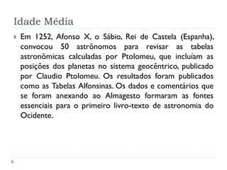 Idade Média
   Em 1252, Afonso X, o Sábio, Rei de Castela (Espanha),
    convocou 50 astrônomos para revisar as tabelas
    astronômicas calculadas por Ptolomeu, que incluíam as
    posições dos planetas no sistema geocêntrico, publicado
    por Claudio Ptolomeu. Os resultados foram publicados
    como as Tabelas Alfonsinas. Os dados e comentários que
    se foram anexando ao Almagesto formaram as fontes
    essenciais para o primeiro livro-texto de astronomia do
    Ocidente.
 