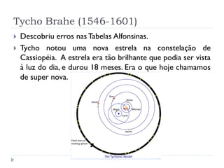 Tycho Brahe (1546-1601)
   Descobriu erros nas Tabelas Alfonsinas.
   Tycho notou uma nova estrela na constelação de
    Cassiopéia. A estrela era tão brilhante que podia ser vista
    à luz do dia, e durou 18 meses. Era o que hoje chamamos
    de super nova.
 