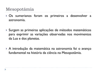 Mesopotâmia
   Os sumerianos foram os primeiros a desenvolver a
    astronomia.

   Surgem as primeiras aplicações de métodos matemáticos
    para exprimir as variações observadas nos movimentos
    da Lua e dos planetas.

   A introdução da matemática na astronomia foi o avanço
    fundamental na história da ciência na Mesopotâmia.
 