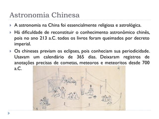 Astronomia Chinesa
   A astronomia na China foi essencialmente religiosa e astrológica.
   Há dificuldade de reconstituir o conhecimento astronômico chinês,
    pois no ano 213 a.C. todos os livros foram queimados por decreto
    imperial.
   Os chineses previam os eclipses, pois conheciam sua periodicidade.
    Usavam um calendário de 365 dias. Deixaram registros de
    anotações precisas de cometas, meteoros e meteoritos desde 700
    a.C.
 