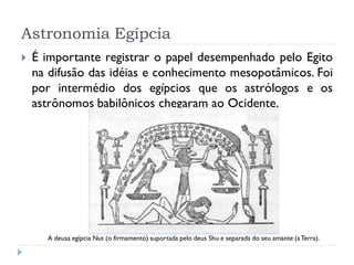 Astronomia Egípcia
   É importante registrar o papel desempenhado pelo Egito
    na difusão das idéias e conhecimento mesopotâmicos. Foi
    por intermédio dos egípcios que os astrólogos e os
    astrônomos babilônicos chegaram ao Ocidente.




      A deusa egípcia Nut (o firmamento) suportada pelo deus Shu e separada do seu amante (a Terra).
 