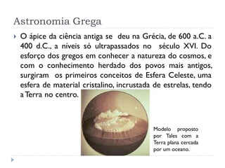 Astronomia Grega
   O ápice da ciência antiga se deu na Grécia, de 600 a.C. a
    400 d.C., a níveis só ultrapassados no século XVI. Do
    esforço dos gregos em conhecer a natureza do cosmos, e
    com o conhecimento herdado dos povos mais antigos,
    surgiram os primeiros conceitos de Esfera Celeste, uma
    esfera de material cristalino, incrustada de estrelas, tendo
    a Terra no centro.



                                             Modelo proposto
                                             por Tales com a
                                             Terra plana cercada
                                             por um oceano.
 