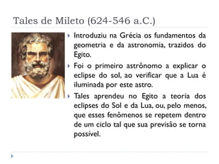 Tales de Mileto (624-546 a.C.)
              Introduziu na Grécia os fundamentos da
               geometria e da astronomia, trazidos do
               Egito.
              Foi o primeiro astrônomo a explicar o
               eclipse do sol, ao verificar que a Lua é
               iluminada por este astro.
              Tales aprendeu no Egito a teoria dos
               eclipses do Sol e da Lua, ou, pelo menos,
               que esses fenômenos se repetem dentro
               de um ciclo tal que sua previsão se torna
               possível.
 