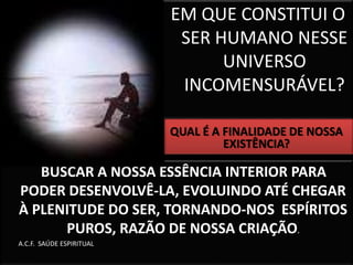 EM QUE CONSTITUI O 
SER HUMANO NESSE 
UNIVERSO 
INCOMENSURÁVEL? 
BUSCAR A NOSSA ESSÊNCIA INTERIOR PARA 
PODER DESENVOLVÊ-LA, EVOLUINDO ATÉ CHEGAR 
À PLENITUDE DO SER, TORNANDO-NOS ESPÍRITOS 
PUROS, RAZÃO DE NOSSA CRIAÇÃO. 
A.C.F. SAÚDE ESPIRITUAL 
QUAL É A FINALIDADE DE NOSSA 
EXISTÊNCIA? 
 