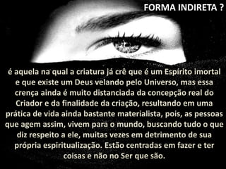 FORMA INDIRETA ? 
é aquela na qual a criatura já crê que é um Espírito imortal 
e que existe um Deus velando pelo Universo, mas essa 
crença ainda é muito distanciada da concepção real do 
Criador e da finalidade da criação, resultando em uma 
prática de vida ainda bastante materialista, pois, as pessoas 
que agem assim, vivem para o mundo, buscando tudo o que 
diz respeito a ele, muitas vezes em detrimento de sua 
própria espiritualização. Estão centradas em fazer e ter 
coisas e não no Ser que são. 
 