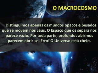 O MACROCOSMO 
...Distinguimos apenas os mundos opacos e pesados 
que se movem nos céus. O Espaço que os separa nos 
parece vazio. Por toda parte, profundos abismos 
parecem abrir-se. Erro! O Universo está cheio. 
 