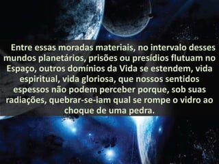 .. Entre essas moradas materiais, no intervalo desses 
mundos planetários, prisões ou presídios flutuam no 
Espaço, outros domínios da Vida se estendem, vida 
espiritual, vida gloriosa, que nossos sentidos 
espessos não podem perceber porque, sob suas 
radiações, quebrar-se-iam qual se rompe o vidro ao 
choque de uma pedra. 
 