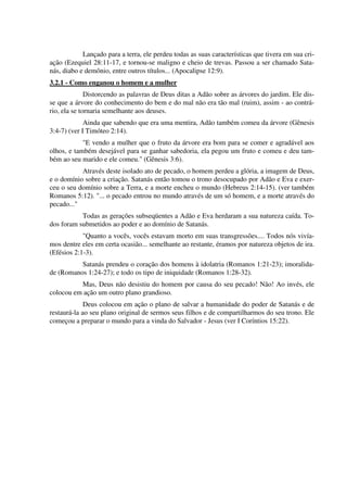 Lançado para a terra, ele perdeu todas as suas características que tivera em sua cri-
ação (Ezequiel 28:11-17, e tornou-se maligno e cheio de trevas. Passou a ser chamado Sata-
nás, diabo e demônio, entre outros títulos... (Apocalipse 12:9).
3.2.1 - Como enganou o homem e a mulher
Distorcendo as palavras de Deus ditas a Adão sobre as árvores do jardim. Ele dis-
se que a árvore do conhecimento do bem e do mal não era tão mal (ruim), assim - ao contrá-
rio, ela se tornaria semelhante aos deuses.
Ainda que sabendo que era uma mentira, Adão também comeu da árvore (Gênesis
3:4-7) (ver I Timóteo 2:14).
"E vendo a mulher que o fruto da árvore era bom para se comer e agradável aos
olhos, e também desejável para se ganhar sabedoria, ela pegou um fruto e comeu e deu tam-
bém ao seu marido e ele comeu." (Gênesis 3:6).
Através deste isolado ato de pecado, o homem perdeu a glória, a imagem de Deus,
e o domínio sobre a criação. Satanás então tomou o trono desocupado por Adão e Eva e exer-
ceu o seu domínio sobre a Terra, e a morte encheu o mundo (Hebreus 2:14-15). (ver também
Romanos 5:12). "... o pecado entrou no mundo através de um só homem, e a morte através do
pecado..."
Todas as gerações subseqüentes a Adão e Eva herdaram a sua natureza caída. To-
dos foram submetidos ao poder e ao domínio de Satanás.
"Quanto a vocês, vocês estavam morto em suas transgressões.... Todos nós vivía-
mos dentre eles em certa ocasião... semelhante ao restante, éramos por natureza objetos de ira.
(Efésios 2:1-3).
Satanás prendeu o coração dos homens à idolatria (Romanos 1:21-23); imoralida-
de (Romanos 1:24-27); e todo os tipo de iniquidade (Romanos 1:28-32).
Mas, Deus não desistiu do homem por causa do seu pecado! Não! Ao invés, ele
colocou em ação um outro plano grandioso.
Deus colocou em ação o plano de salvar a humanidade do poder de Satanás e de
restaurá-la ao seu plano original de sermos seus filhos e de compartilharmos do seu trono. Ele
começou a preparar o mundo para a vinda do Salvador - Jesus (ver I Coríntios 15:22).
 