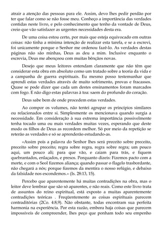 atrair a atenção das pessoas para ele. Assim, devo lhes pedir perdão por
ter que falar como se não fosse meu. Conheço a importância das verdades
contidas neste livro, e pelo conhecimento que tenho da vontade de Deus,
creio que vão satisfazer as urgentes necessidades desta era.
      De uma coisa estou certo, por mais que esteja equivocado em outras
coisas: não tinha a mínima intenção de realizar esta tarefa, e se a escrevi,
foi unicamente porque o Senhor me ordenou fazê-lo. As verdades destas
páginas não são minhas, Deus as deu a mim. Inclusive enquanto o
escrevia, Deus me abençoou com muitas bênçãos novas.
     Desejo que meus leitores entendam claramente que não têm que
considerar esta obra em absoluto como um tratado sobre a teoria da vida e
a campanha de guerra espirituais. Eu mesmo posso testemunhar que
aprendi estas verdades através de muito sofrimento, provas e fracassos.
Quase se pode dizer que cada um destes ensinamentos foram marcados
com fogo. E não digo estas palavras à toa: saem do profundo do coração.
     Deus sabe bem de onde procedem estas verdades.
      Ao compor os volumes, não tentei agrupar os princípios similares
ou relacionados entre si. Simplesmente os mencionava quando surgia a
necessidade. Em consideração à sua extrema importância possivelmente
tenha tocado uma ou mais verdades muitas vezes, esperando que deste
modo os filhos de Deus as recordem melhor. Só por meio da repetição se
reterão as verdades e só se aprenderão estudando-as.
      «Assim pois a palavra do Senhor lhes será preceito sobre preceito,
preceito sobre preceito; regra sobre regra, regra sobre regra; um pouco
aqui, um pouco ali; para que vão, e caiam para trás, e fiquem
quebrantados, enlaçados, e presos. Porquanto dizeis: Fizemos pacto com a
morte, e com o Seol fizemos aliança; quando passar o flagelo trasbordante,
não chegará a nós; porque fizemos da mentira o nosso refúgio, e debaixo
da falsidade nos escondemos.» (Is. 28:13, 15).
       Percebo que aparentemente há muitas contradições na obra, mas o
leitor deve lembrar que são só aparentes, e não reais. Como este livro trata
de assuntos do reino espiritual, está exposto a muitas aparentemente
contradições teóricas . Freqüentemente as coisas espirituais parecem
contraditórias (2Co. 4:8,9). Não obstante, todas encontram sua perfeita
harmonia na experiência. Por esta razão, embora haja coisas que parecem
impossíveis de compreender, lhes peço que ponham todo seu empenho
 
